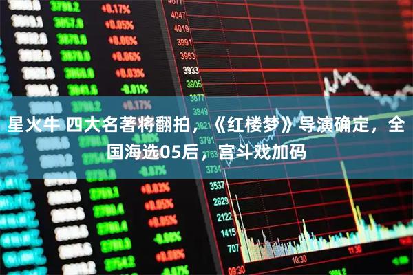 星火牛 四大名著将翻拍，《红楼梦》导演确定，全国海选05后，宫斗戏加码