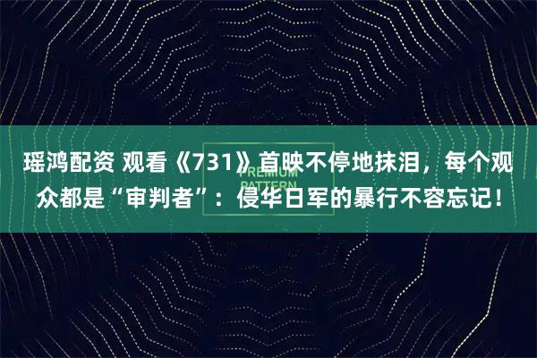 瑶鸿配资 观看《731》首映不停地抹泪，每个观众都是“审判者”：侵华日军的暴行不容忘记！