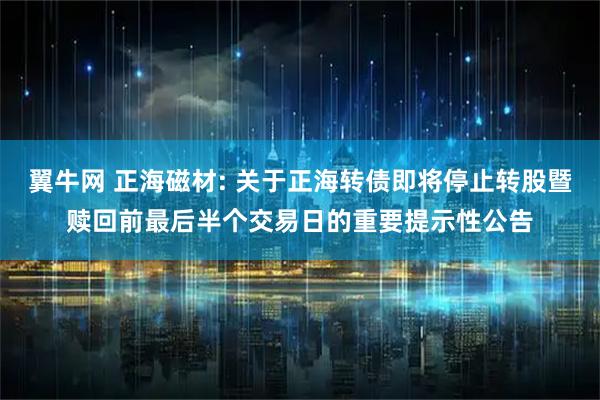 翼牛网 正海磁材: 关于正海转债即将停止转股暨赎回前最后半个交易日的重要提示性公告