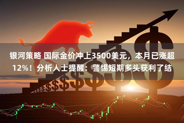 银河策略 国际金价冲上3500美元，本月已涨超12%！分析人士提醒：警惕短期多头获利了结