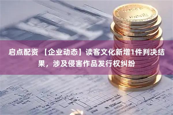 启点配资 【企业动态】读客文化新增1件判决结果，涉及侵害作品发行权纠纷