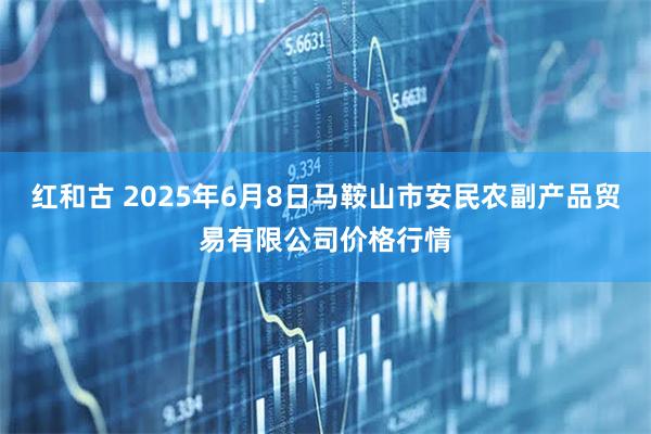 红和古 2025年6月8日马鞍山市安民农副产品贸易有限公司价格行情
