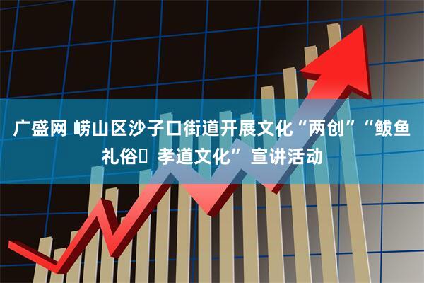 广盛网 崂山区沙子口街道开展文化“两创”“鲅鱼礼俗・孝道文化” 宣讲活动