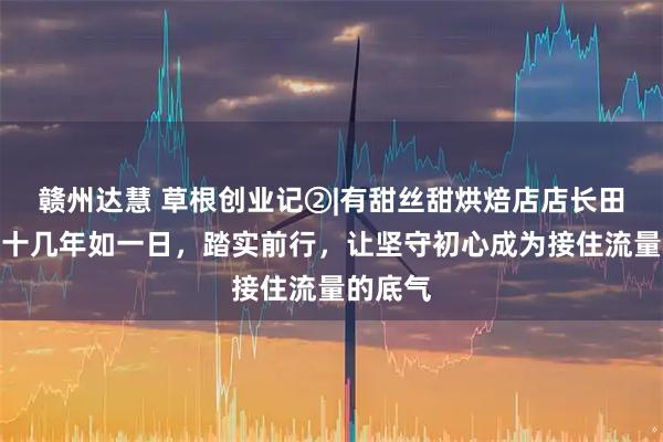 赣州达慧 草根创业记②|有甜丝甜烘焙店店长田雪玲：十几年如一日，踏实前行，让坚守初心成为接住流量的底气