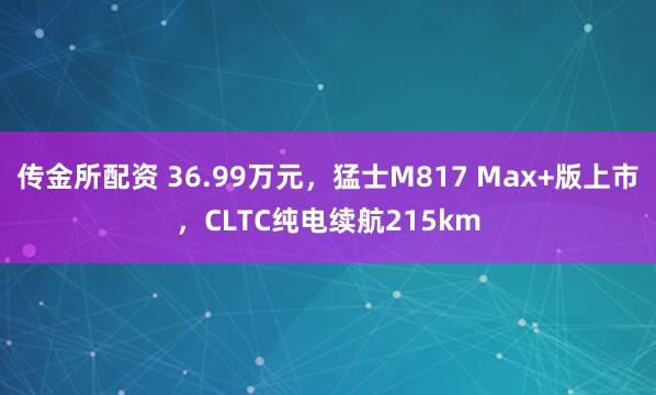 传金所配资 36.99万元，猛士M817 Max+版上市，CLTC纯电续航215km