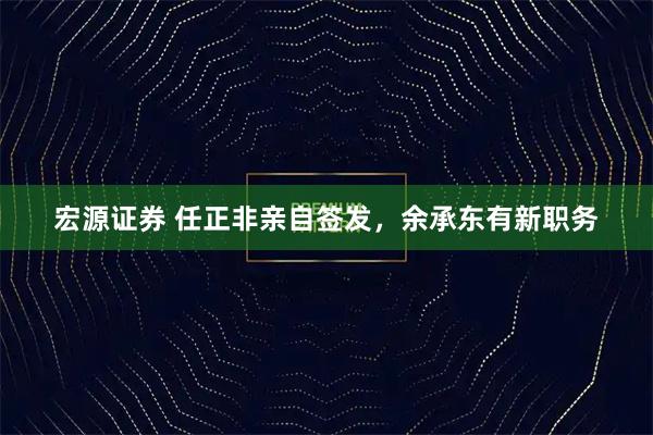 宏源证券 任正非亲自签发，余承东有新职务