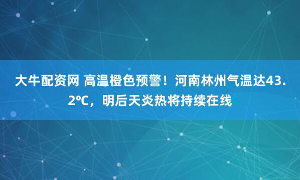 大牛配资网 高温橙色预警！河南林州气温达43.2℃，明后天炎热将持续在线