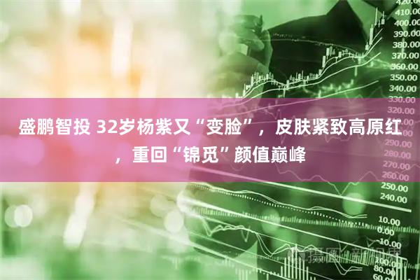 盛鹏智投 32岁杨紫又“变脸”，皮肤紧致高原红，重回“锦觅”颜值巅峰