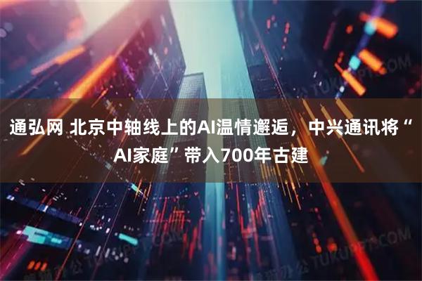 通弘网 北京中轴线上的AI温情邂逅，中兴通讯将“AI家庭”带入700年古建