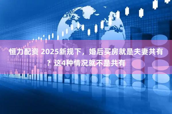 恒力配资 2025新规下，婚后买房就是夫妻共有？这4种情况就不是共有