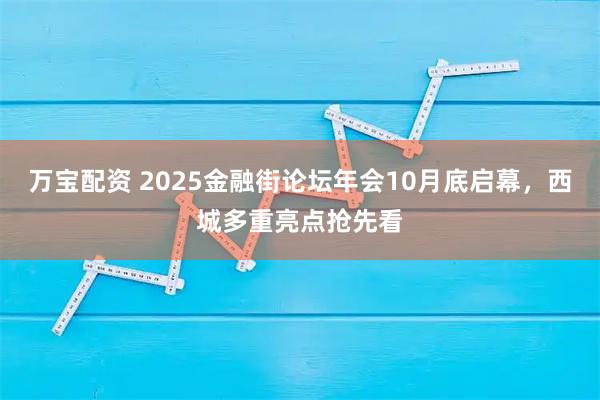 万宝配资 2025金融街论坛年会10月底启幕，西城多重亮点抢先看