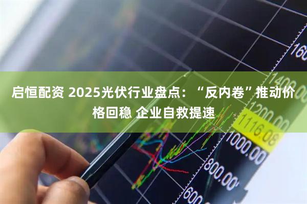 启恒配资 2025光伏行业盘点：“反内卷”推动价格回稳 企业自救提速
