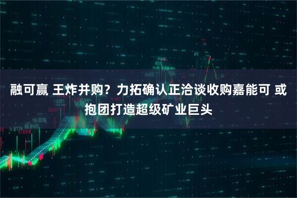 融可赢 王炸并购？力拓确认正洽谈收购嘉能可 或抱团打造超级矿业巨头