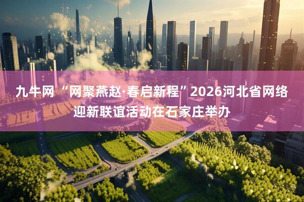 九牛网 “网聚燕赵·春启新程”2026河北省网络迎新联谊活动在石家庄举办