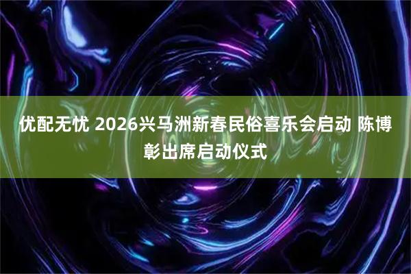 优配无忧 2026兴马洲新春民俗喜乐会启动 陈博彰出席启动仪式