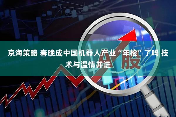 京海策略 春晚成中国机器人产业“年检”了吗 技术与温情并进