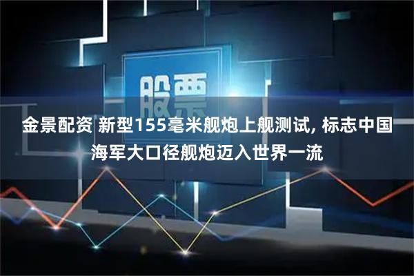 金景配资 新型155毫米舰炮上舰测试, 标志中国海军大口径舰炮迈入世界一流