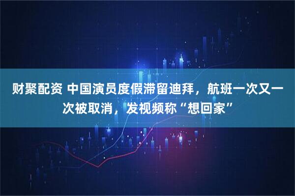 财聚配资 中国演员度假滞留迪拜，航班一次又一次被取消，发视频称“想回家”