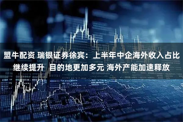 盟牛配资 瑞银证券徐宾：上半年中企海外收入占比继续提升  目的地更加多元 海外产能加速释放