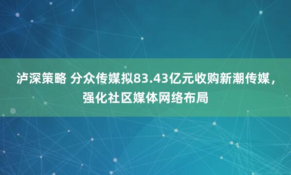 泸深策略 分众传媒拟83.43亿元收购新潮传媒，强化社区媒体网络布局
