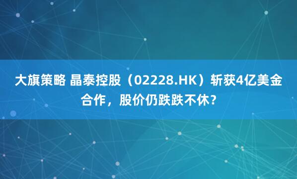 大旗策略 晶泰控股（02228.HK）斩获4亿美金合作，股价仍跌跌不休？