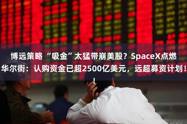 博远策略 “吸金”太猛带崩美股？SpaceX点燃华尔街：认购资金已超2500亿美元，远超募资计划！